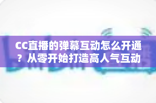 CC直播的弹幕互动怎么开通？从零开始打造高人气互动直播间的完整指南