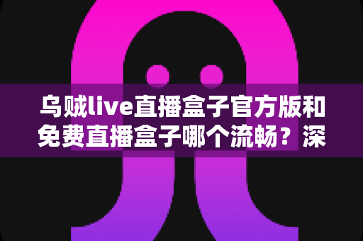 乌贼live直播盒子官方版和免费直播盒子哪个流畅?深度实测对比与流畅度优化全指南 乌贼live直播盒子官方版和免费直播盒子哪个流畅?深度实测对比与流畅度优化全指南