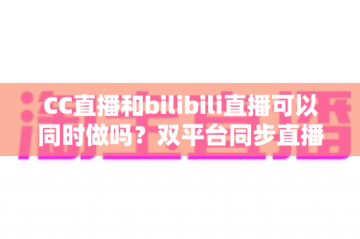 CC直播和bilibili直播可以同时做吗？双平台同步直播规则、方法与避坑指南全解析