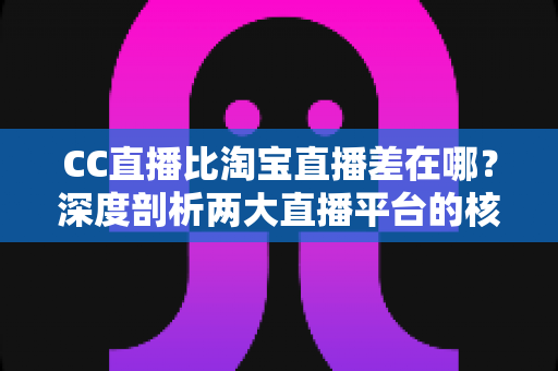 CC直播比淘宝直播差在哪？深度剖析两大直播平台的核心差距与真实原因