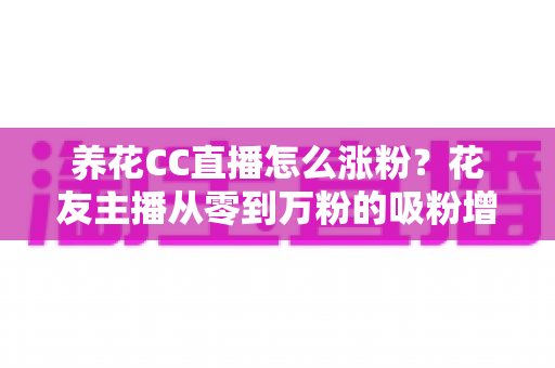 养花CC直播怎么涨粉？花友主播从零到万粉的吸粉增粉实战指南