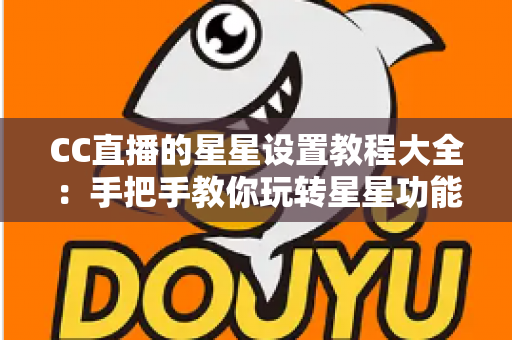 CC直播的星星设置教程大全：手把手教你玩转星星功能，快速提升直播间互动氛围与使用体验