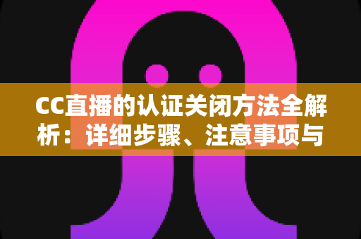 CC直播的认证关闭方法全解析：详细步骤、注意事项与常见问题一站式指南