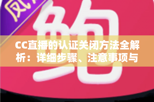 CC直播的认证关闭方法全解析：详细步骤、注意事项与常见问题一站式指南