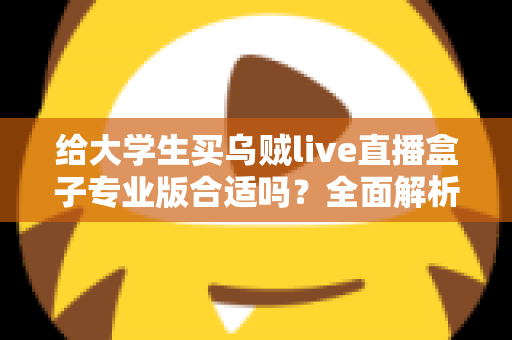 给大学生买乌贼live直播盒子专业版合适吗？全面解析利弊、适用人群与选购建议