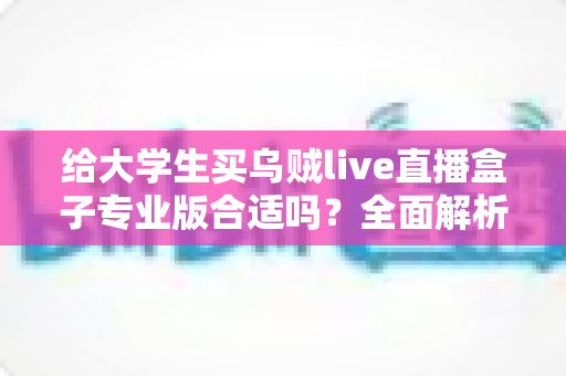 给大学生买乌贼live直播盒子专业版合适吗？全面解析利弊、适用人群与选购建议
