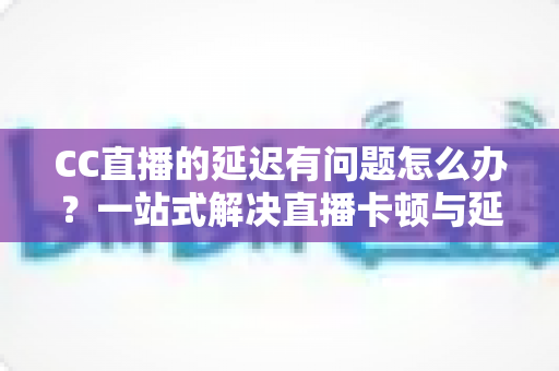 CC直播的延迟有问题怎么办?一站式解决直播卡顿与延迟的实用指南 CC直播的延迟有问题怎么办?一站式解决直播卡顿与延迟的实用指南