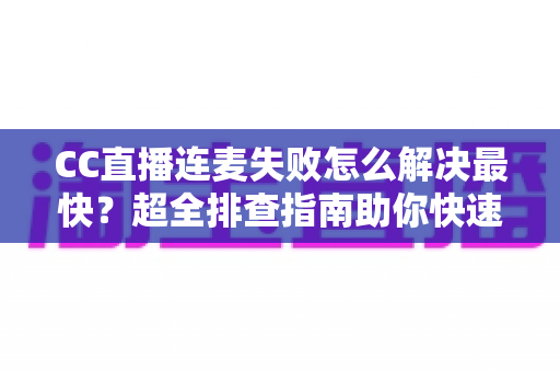 CC直播连麦失败怎么解决最快？超全排查指南助你快速恢复连麦