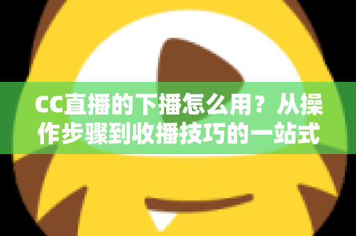 CC直播的下播怎么用？从操作步骤到收播技巧的一站式完整指南