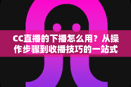 CC直播的下播怎么用？从操作步骤到收播技巧的一站式完整指南