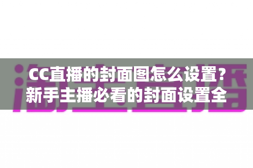 CC直播的封面图怎么设置?新手主播必看的封面设置全攻略与优化技巧详解 CC直播的封面图怎么设置?新手主播必看的封面设置全攻略与优化技巧详解