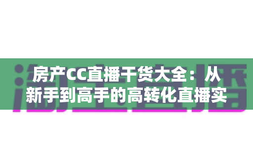 房产CC直播干货大全：从新手到高手的高转化直播实战指南