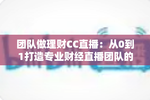 团队做理财CC直播：从0到1打造专业财经直播团队的完整实战指南