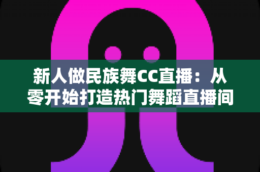 新人做民族舞CC直播：从零开始打造热门舞蹈直播间的完整指南