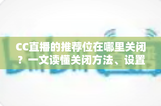 CC直播的推荐位在哪里关闭？一文读懂关闭方法、设置技巧与常见问题