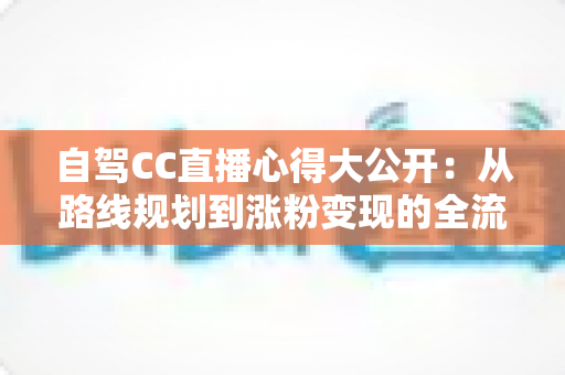 自驾CC直播心得大公开:从路线规划到涨粉变现的全流程实战指南 自驾CC直播心得大公开:从路线规划到涨粉变现的全流程实战指南