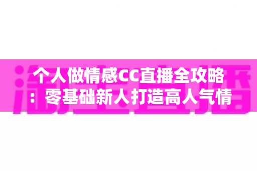 个人做情感CC直播全攻略：零基础新人打造高人气情感直播间的实战指南