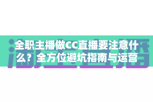 全职主播做CC直播要注意什么？全方位避坑指南与运营实战攻略，助你稳步成长