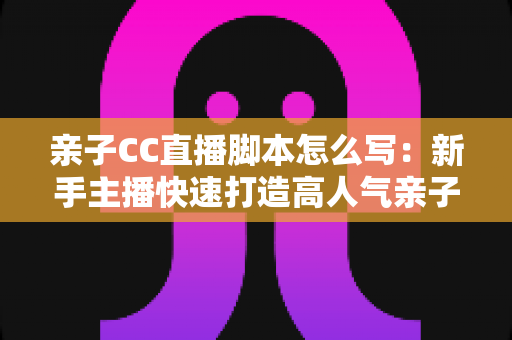 亲子CC直播脚本怎么写：新手主播快速打造高人气亲子直播间的完整实战指南