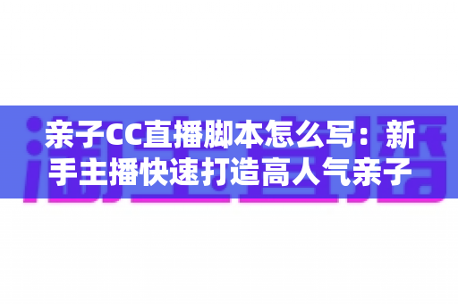 亲子CC直播脚本怎么写：新手主播快速打造高人气亲子直播间的完整实战指南
