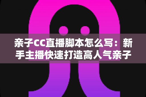 亲子CC直播脚本怎么写：新手主播快速打造高人气亲子直播间的完整实战指南