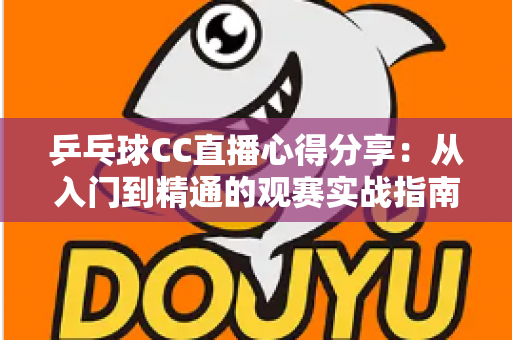 乒乓球CC直播心得分享：从入门到精通的观赛实战指南，助你享受沉浸式乒乓观赛体验