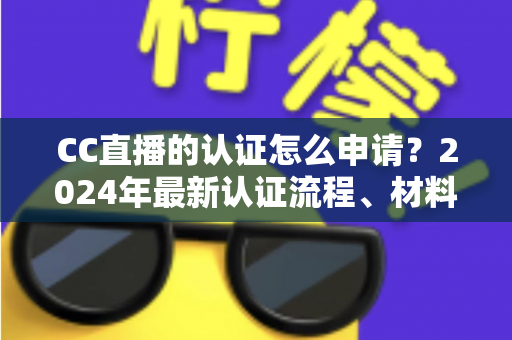 CC直播的认证怎么申请？2024年最新认证流程、材料准备与审核技巧全攻略