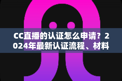 CC直播的认证怎么申请？2024年最新认证流程、材料准备与审核技巧全攻略