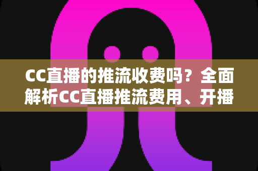 CC直播的推流收费吗?全面解析CC直播推流费用、开播流程与主播收益指南 CC直播的推流收费吗?全面解析CC直播推流费用、开播流程与主播收益指南