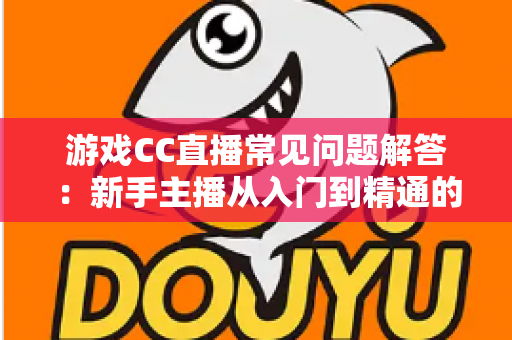 游戏CC直播常见问题解答：新手主播从入门到精通的一站式实用指南