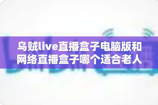 乌贼live直播盒子电脑版和网络直播盒子哪个适合老人？—— 一篇写给子女的孝心选购指南