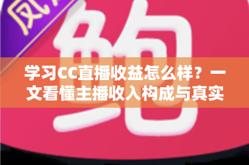 学习CC直播收益怎么样？一文看懂主播收入构成与真实赚钱潜力