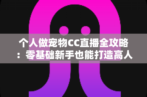 个人做宠物CC直播全攻略：零基础新手也能打造高人气萌宠直播间的实战指南