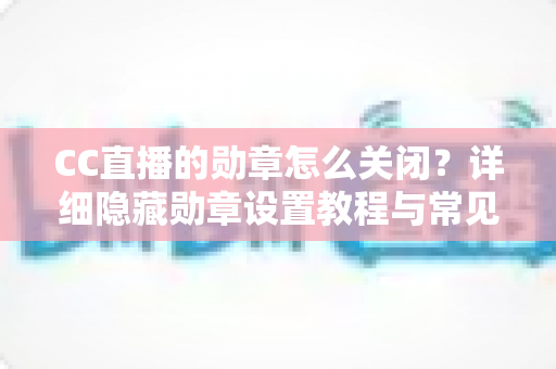 CC直播的勋章怎么关闭?详细隐藏勋章设置教程与常见问题全解析 CC直播的勋章怎么关闭?详细隐藏勋章设置教程与常见问题全解析