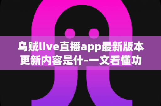 乌贼live直播app最新版本更新内容是什-一文看懂功能升级、性能优化与使用指南