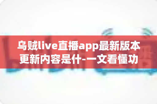 乌贼live直播app最新版本更新内容是什-一文看懂功能升级、性能优化与使用指南