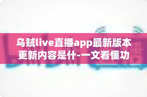 乌贼live直播app最新版本更新内容是什-一文看懂功能升级、性能优化与使用指南