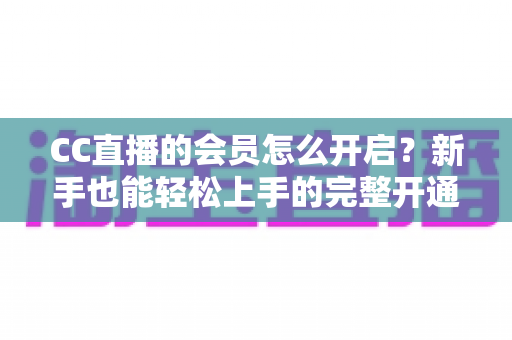 CC直播的会员怎么开启?新手也能轻松上手的完整开通指南 CC直播的会员怎么开启?新手也能轻松上手的完整开通指南