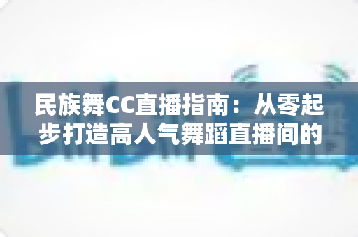 民族舞CC直播指南:从零起步打造高人气舞蹈直播间的全流程攻略 民族舞CC直播指南:从零起步打造高人气舞蹈直播间的全流程攻略