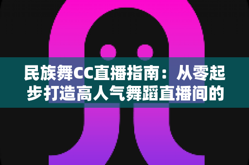 民族舞CC直播指南:从零起步打造高人气舞蹈直播间的全流程攻略 民族舞CC直播指南:从零起步打造高人气舞蹈直播间的全流程攻略