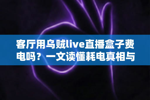客厅用乌贼live直播盒子费电吗？一文读懂耗电真相与省电妙招