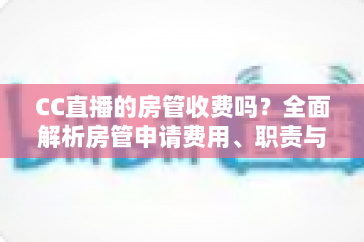 CC直播的房管收费吗？全面解析房管申请费用、职责与防骗指南