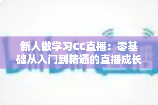 新人做学习CC直播：零基础从入门到精通的直播成长实战指南