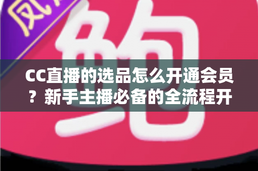 CC直播的选品怎么开通会员？新手主播必备的全流程开通指南