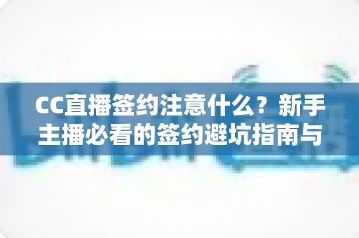 CC直播签约注意什么？新手主播必看的签约避坑指南与全流程解析