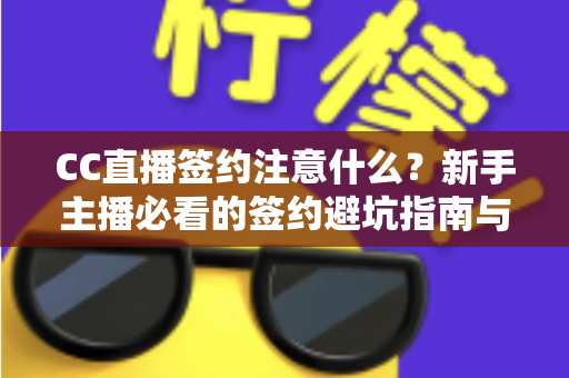 CC直播签约注意什么？新手主播必看的签约避坑指南与全流程解析