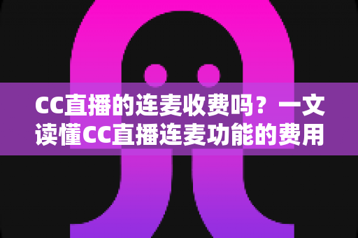 CC直播的连麦收费吗？一文读懂CC直播连麦功能的费用规则与实用技巧