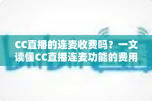 CC直播的连麦收费吗？一文读懂CC直播连麦功能的费用规则与实用技巧