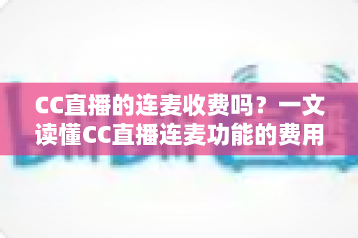 CC直播的连麦收费吗？一文读懂CC直播连麦功能的费用规则与实用技巧