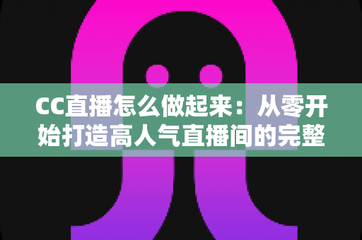 CC直播怎么做起来:从零开始打造高人气直播间的完整运营指南 CC直播怎么做起来:从零开始打造高人气直播间的完整运营指南